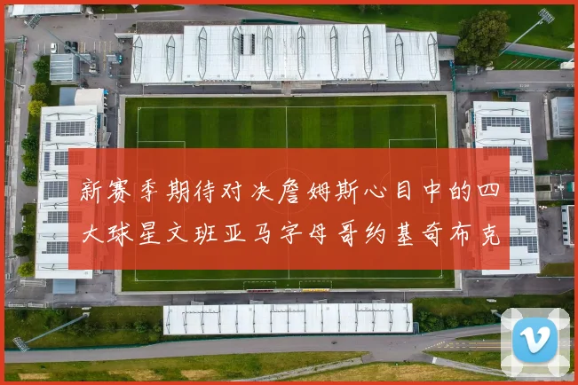 新赛季期待对决詹姆斯心目中的四大球星文班亚马字母哥约基奇布克