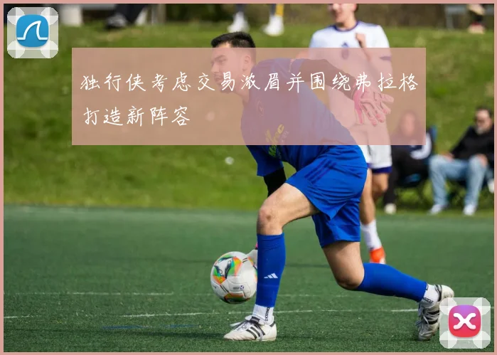 独行侠考虑交易浓眉并围绕弗拉格打造新阵容