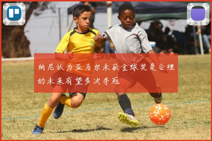纳尼认为亚马尔未获金球奖是合理的未来有望多次夺冠
