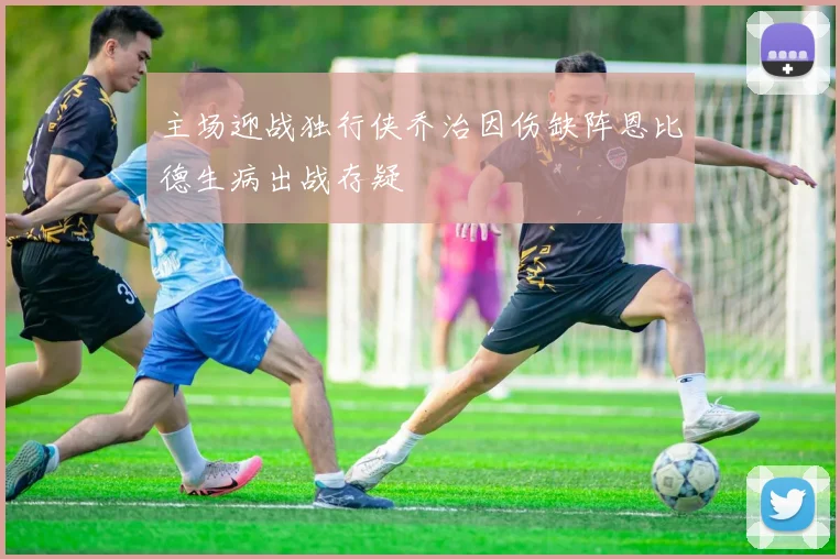 主场迎战独行侠乔治因伤缺阵恩比德生病出战存疑