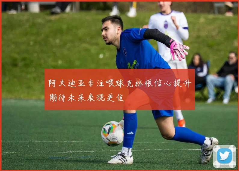 阿夫迪亚专注喂球克林根信心提升期待未来表现更佳