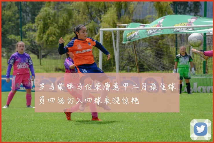 罗马前锋马伦荣膺意甲二月最佳球员四场打入四球表现惊艳