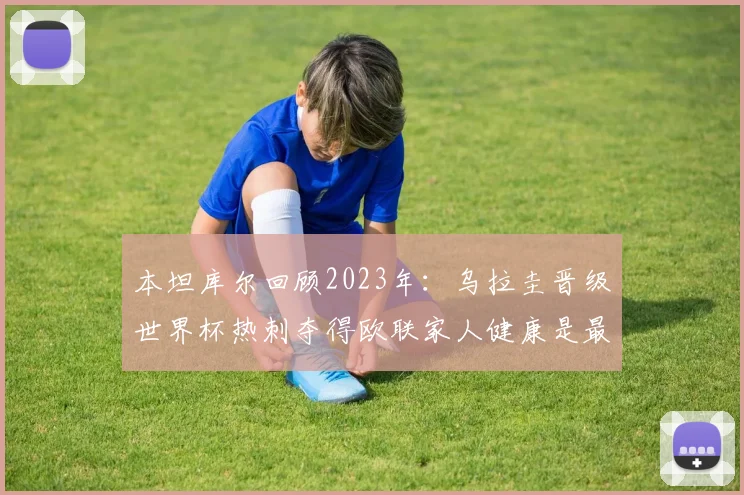 本坦库尔回顾2023年：乌拉圭晋级世界杯热刺夺得欧联家人健康是最大幸福