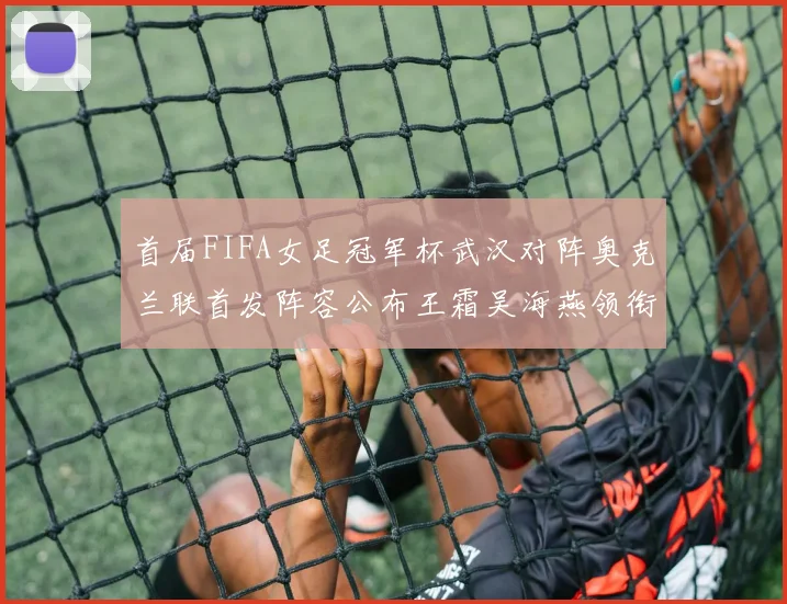 首届FIFA女足冠军杯武汉对阵奥克兰联首发阵容公布王霜吴海燕领衔出战