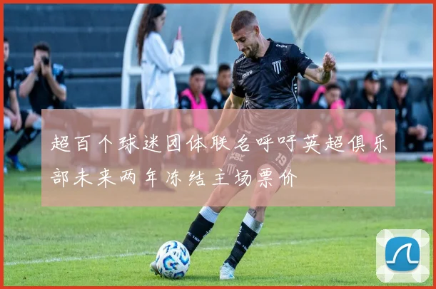 超百个球迷团体联名呼吁英超俱乐部未来两年冻结主场票价