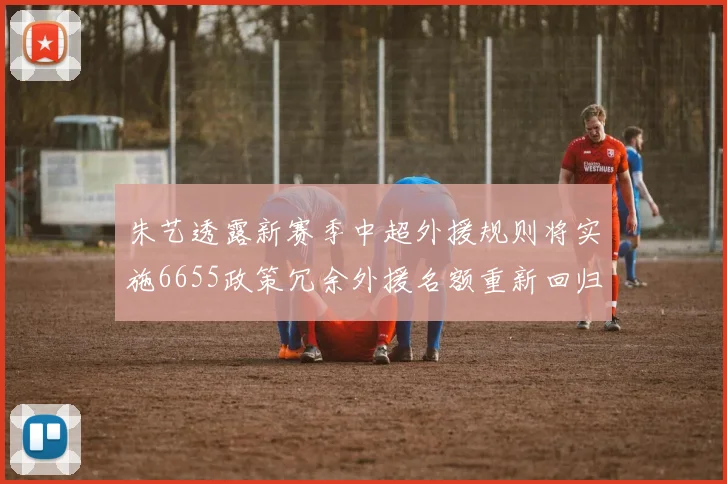 朱艺透露新赛季中超外援规则将实施6655政策冗余外援名额重新回归球队配置