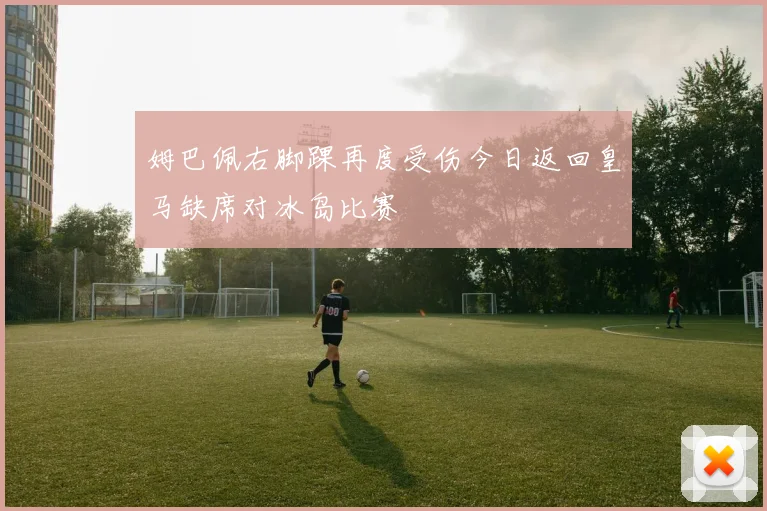 姆巴佩右脚踝再度受伤今日返回皇马缺席对冰岛比赛