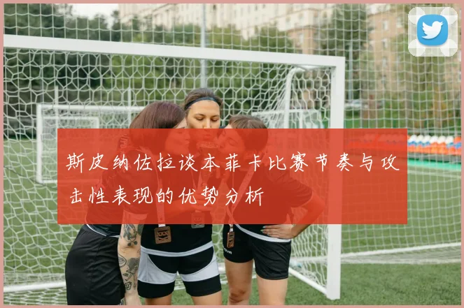 斯皮纳佐拉谈本菲卡比赛节奏与攻击性表现的优势分析