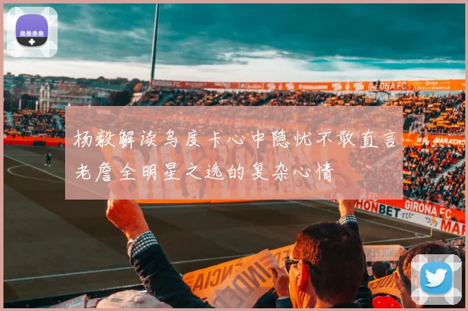 杨毅解读乌度卡心中隐忧不敢直言老詹全明星之选的复杂心情