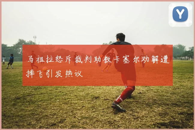 马祖拉怒斥裁判助教卡塞尔劝解遭摔飞引发热议