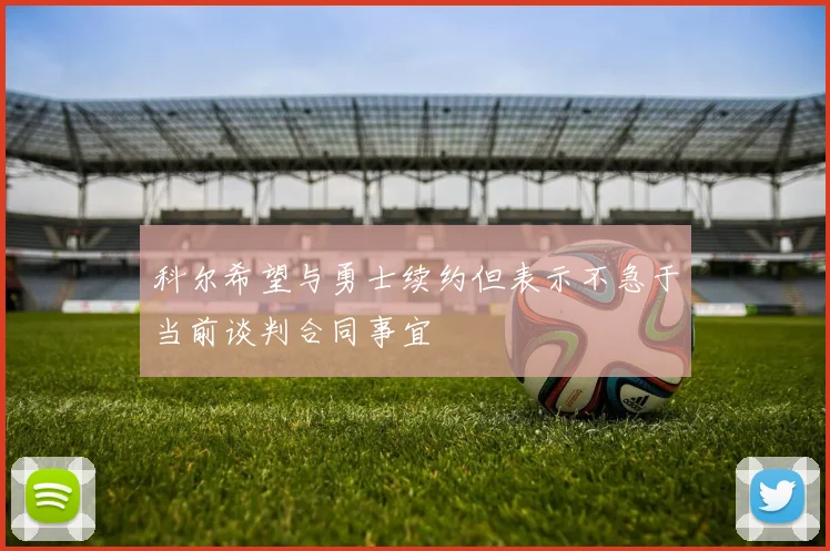 科尔希望与勇士续约但表示不急于当前谈判合同事宜