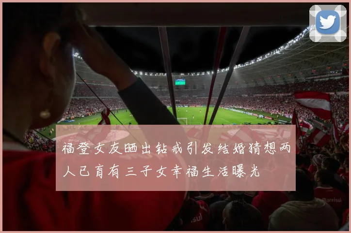 福登女友晒出钻戒引发结婚猜想两人已育有三子女幸福生活曝光