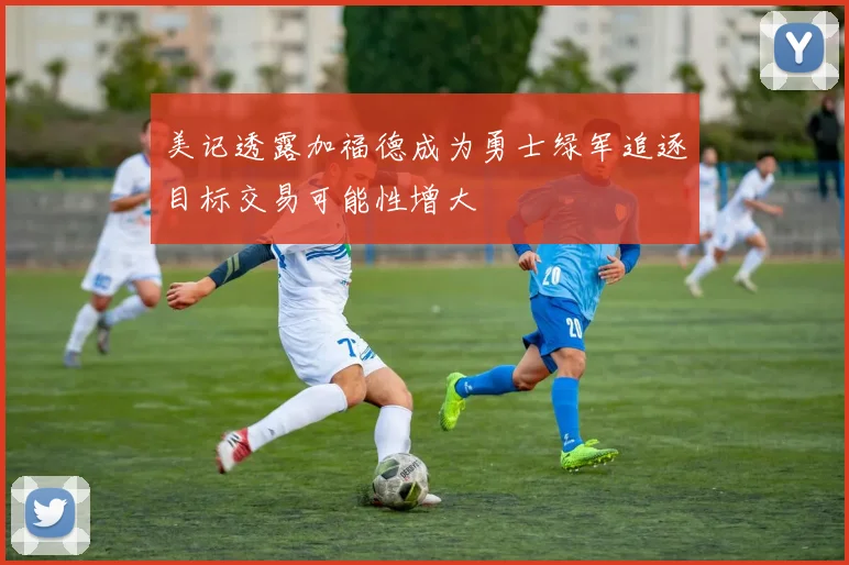 美记透露加福德成为勇士绿军追逐目标交易可能性增大