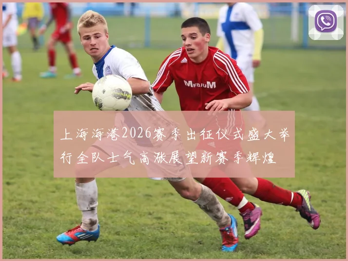 上海海港2026赛季出征仪式盛大举行全队士气高涨展望新赛季辉煌