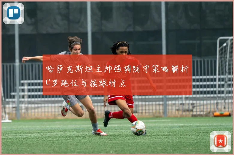 哈萨克斯坦主帅强调防守策略解析C罗跑位与接球特点