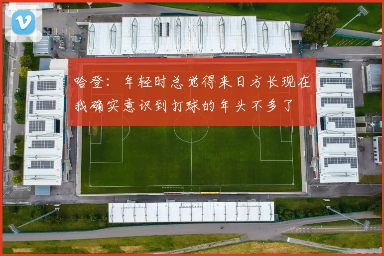 哈登：年轻时总觉得来日方长现在我确实意识到打球的年头不多了