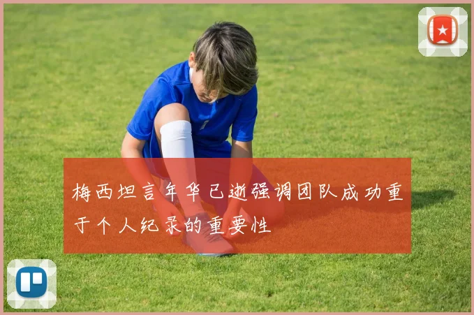 梅西坦言年华已逝强调团队成功重于个人纪录的重要性