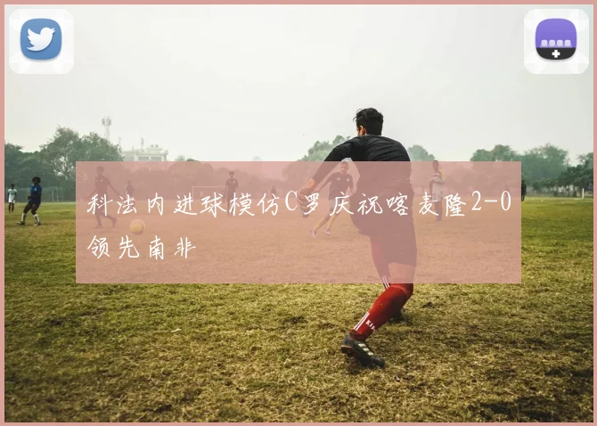 科法内进球模仿C罗庆祝喀麦隆2-0领先南非