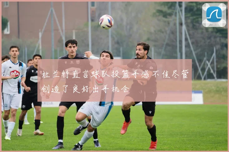杜兰特直言球队投篮手感不佳尽管创造了良好出手机会