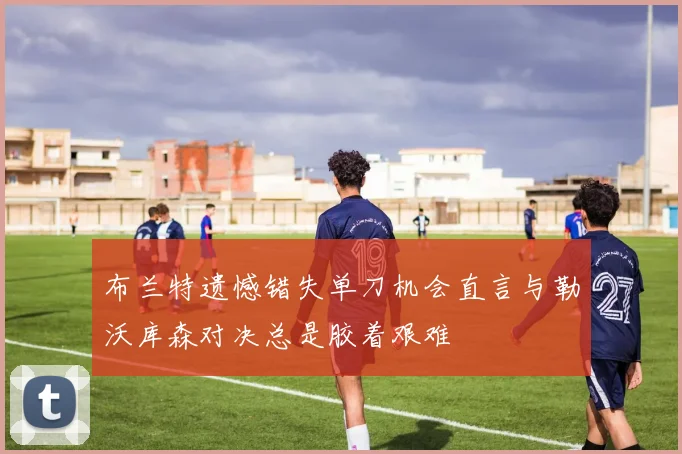 布兰特遗憾错失单刀机会直言与勒沃库森对决总是胶着艰难
