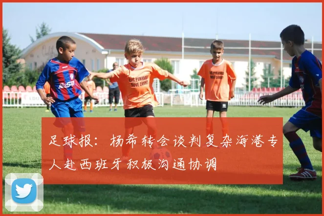 足球报：杨希转会谈判复杂海港专人赴西班牙积极沟通协调