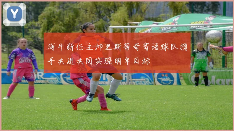 海牛新任主帅里斯蒂奇寄语球队携手共进共同实现明年目标