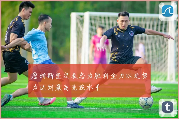 詹姆斯坚定表态为胜利全力以赴努力达到最高竞技水平