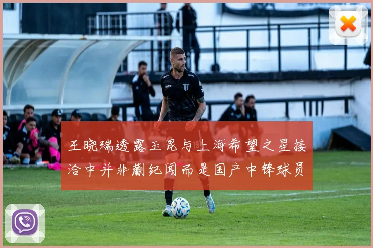 王晓瑞透露玉昆与上海希望之星接洽中并非蒯纪闻而是国产中锋球员