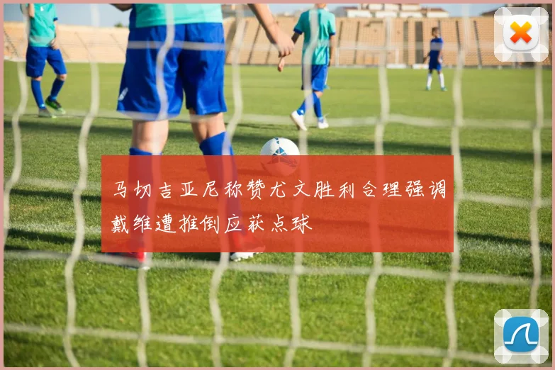 马切吉亚尼称赞尤文胜利合理强调戴维遭推倒应获点球