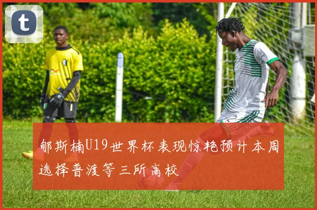 郇斯楠U19世界杯表现惊艳预计本周选择普渡等三所高校