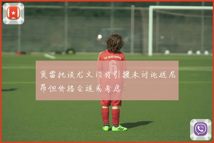 莫雷托谈尤文门将引援未讨论迈尼昂但价格合适或考虑