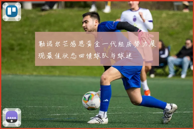 勒诺尔芒感恩黄金一代经历努力展现最佳状态回馈球队与球迷
