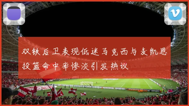 双铁后卫表现低迷马克西与麦凯恩投篮命中率惨淡引发热议