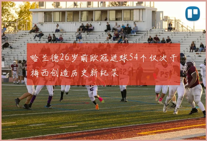 哈兰德26岁前欧冠进球54个仅次于梅西创造历史新纪录