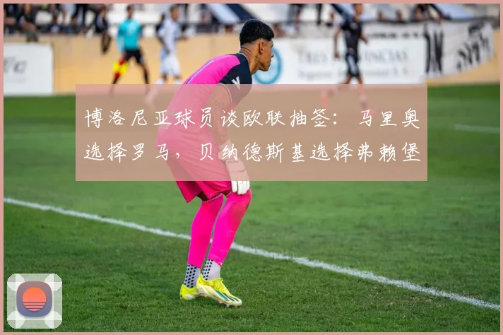 博洛尼亚球员谈欧联抽签：马里奥选择罗马，贝纳德斯基选择弗赖堡