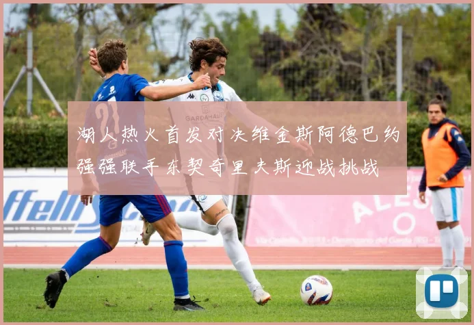 湖人热火首发对决维金斯阿德巴约强强联手东契奇里夫斯迎战挑战