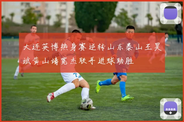 大连英博热身赛逆转山东泰山王昊斌黄山靖宽杰联手进球助胜