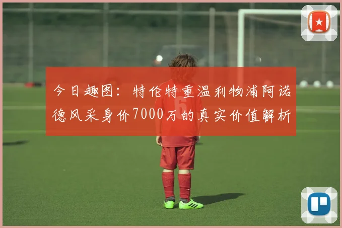 今日趣图：特伦特重温利物浦阿诺德风采身价7000万的真实价值解析
