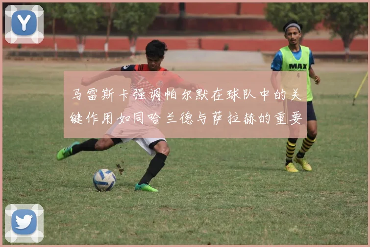 马雷斯卡强调帕尔默在球队中的关键作用如同哈兰德与萨拉赫的重要性