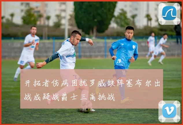 开拓者伤病困扰罗威缺阵塞布尔出战成疑战爵士三高挑战