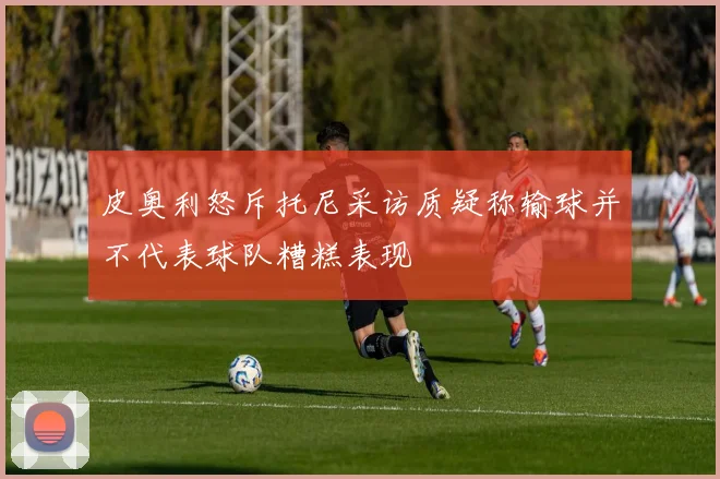 皮奥利怒斥托尼采访质疑称输球并不代表球队糟糕表现